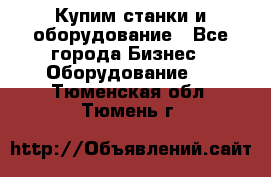 Купим станки и оборудование - Все города Бизнес » Оборудование   . Тюменская обл.,Тюмень г.